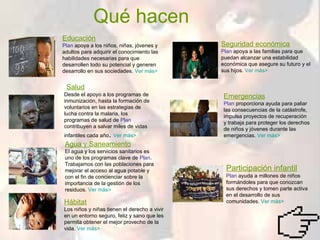 Qué hacen   Educación Plan  apoya a los niños, niñas, jóvenes y adultos para adquirir el conocimiento las habilidades necesarias para que desarrollen todo su potencial y generen desarrollo en sus sociedades.  Ver más> Salud Desde el apoyo a los programas de inmunización, hasta la formación de voluntarios en las estrategias de lucha contra la malaria, los programas de salud de  Plan  contribuyen a salvar miles de vidas infantiles cada año .  Ver más> Agua y Saneamiento El agua y los servicios sanitarios es uno de los programas clave de  Plan . Trabajamos con las poblaciones para mejorar el acceso al agua potable y con el fin de concienciar sobre la importancia de la gestión de los residuos.  Ver más> Hábitat Los niños y niñas tienen el derecho a vivir en un entorno seguro, feliz y sano que les permita obtener el mejor provecho de la vida.  Ver más> Seguridad económica Plan  apoya a las familias para que puedan alcanzar una estabilidad económica que asegure su futuro y el sus hijos.  Ver más> Emergencias Plan  proporciona ayuda para paliar las consecuencias de la catástrofe, impulsa proyectos de recuperación y trabaja para proteger los derechos de niños y jóvenes durante las emergencias.  Ver más> Participación infantil Plan  ayuda a millones de niños formándoles para que conozcan sus derechos y tomen parte activa en el desarrollo de sus comunidades.  Ver más> 