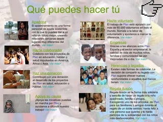 Qué puedes hacer tú Apadrina El apadrinamiento es una forma personal de ayuda sostenible con la que tú puedes dar a un niño un futuro mejor, creando relaciones cercanas desde lugares muy diferentes del mundo.  Ver más> Hazte colaborador Colabora con los proyectos de  Plan  en educación, hábitat o salud impulsados en América, África o Asia.  Ver más> Haz una donación Contribuye con una donación al desarrollo de los proyectos de  Plan  en salud, educación o hábitat.  Ver más>  Apoya su causa ¡Apoya las iniciativas puestas en marcha por  Plan  y ayúdanos a difundir nuestro trabajo!  Ver más> Hazte voluntario El trabajo de  Plan  está apoyado por más de 60.000 voluntarios en todo el mundo. Súmate a la labor de voluntariado y ayúdanos a marcar la diferencia.  Ver más> Empresas Gracias a las alianzas entre  Plan  España y el sector empresarial, la calidad de vida de muchos niños, familias y comunidades se ven mejoradas día a día.  Ver más> Herencias y legados Existen más formas de colaborar. La decisión de compartir su legado con  Plan  supone ofrecer nuevas oportunidades a aquellos que menos tienen.  Ver más> Regala ilusión Regala ilusión es la forma más solidaria y sencilla de hacer un regalo a tu niño apadrinado, familia o amigos. Escogiendo uno de los artículos  de  Plan  para tus familiares o amigos dotarás al regalo de un doble sentido: harás feliz a una persona que quieres y le harás partícipe de tu solidaridad con los niños más desfavorecidos.  Ver más> 
