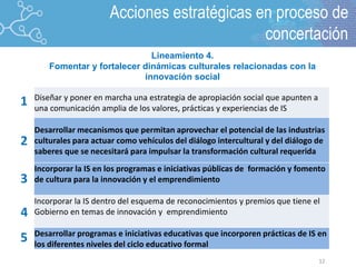 12
2
1
3
4
5
Diseñar y poner en marcha una estrategia de apropiación social que apunten a
una comunicación amplia de los valores, prácticas y experiencias de IS
Desarrollar mecanismos que permitan aprovechar el potencial de las industrias
culturales para actuar como vehículos del diálogo intercultural y del diálogo de
saberes que se necesitará para impulsar la transformación cultural requerida
Incorporar la IS en los programas e iniciativas públicas de formación y fomento
de cultura para la innovación y el emprendimiento
Incorporar la IS dentro del esquema de reconocimientos y premios que tiene el
Gobierno en temas de innovación y emprendimiento
Desarrollar programas e iniciativas educativas que incorporen prácticas de IS en
los diferentes niveles del ciclo educativo formal
Lineamiento 4.
Fomentar y fortalecer dinámicas culturales relacionadas con la
innovación social
Acciones estratégicas en proceso de
concertación
 