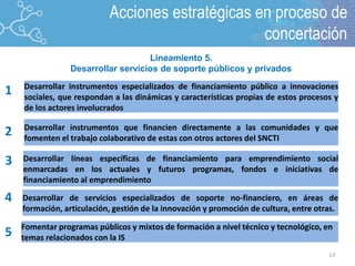 13
2
1
3
4
5
Desarrollar instrumentos especializados de financiamiento público a innovaciones
sociales, que respondan a las dinámicas y características propias de estos procesos y
de los actores involucrados
Desarrollar instrumentos que financien directamente a las comunidades y que
fomenten el trabajo colaborativo de estas con otros actores del SNCTI
Desarrollar líneas específicas de financiamiento para emprendimiento social
enmarcadas en los actuales y futuros programas, fondos e iniciativas de
financiamiento al emprendimiento
Desarrollar de servicios especializados de soporte no-financiero, en áreas de
formación, articulación, gestión de la innovación y promoción de cultura, entre otras.
Fomentar programas públicos y mixtos de formación a nivel técnico y tecnológico, en
temas relacionados con la IS
Lineamiento 5.
Desarrollar servicios de soporte públicos y privados
Acciones estratégicas en proceso de
concertación
 