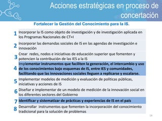 14
2
1
3
4
5
Incorporar la IS como objeto de investigación y de investigación aplicada en
los Programas Nacionales de CT+I
Incorporar las demandas sociales de IS en las agendas de investigación e
innovación
Crear redes, nodos e iniciativas de educación superior que fomenten y
potencien la contribución de las IES a la IS
Implementar instrumentos que faciliten la generación, el intercambio y uso
de los conocimientos bajo esquemas de IS, entre IES y comunidades,
facilitando que las innovaciones sociales lleguen a replicarse y escalarse.
Implementar modelos de medición y evaluación de políticas públicas,
iniciativas y acciones de IS
Diseñar e implementar de un modelo de medición de la innovación social en
los diferentes sectores del Gobierno
Identificar y sistematizar de prácticas y experiencias de IS en el país
Desarrollar instrumentos que fomenten la incorporación del conocimiento
tradicional para la solución de problemas
6
7
8
Lineamiento 6.
Fortalecer la Gestión del Conocimiento para la IS.
Acciones estratégicas en proceso de
concertación
 