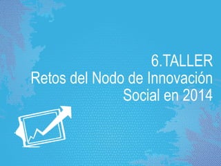6.TALLER
Retos del Nodo de Innovación
Social en 2014
 