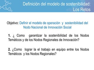 1. ¿ Como garantizar la sostenibilidad de los Nodos
Temáticos y de los Nodos Regionales de Innovación?
2. ¿Como lograr la el trabajo en equipo entre los Nodos
Temáticos y los Nodos Regionales?
Objetivo: Definir el modelo de operación y sostenibilidad del
Nodo Nacional de Innovación Social
Definición del modelo de sostenibilidad:
Los Retos
 