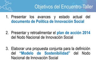 1. Presentar los avances y estado actual del
documento de Política de Innovación Social
2. Presentar y retroalimentar el plan de acción 2014
del Nodo Nacional de Innovación Social
3. Elaborar una propuesta conjunta para la definición
del “Modelo de Sostenibilidad” del Nodo
Nacional de Innovación Social
Objetivos del Encuentro-Taller
 
