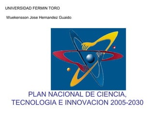 PLAN NACIONAL DE CIENCIA,
TECNOLOGIA E INNOVACION 2005-2030
UNIVERSIDAD FERMIN TORO
Wuekensson Jose Hernandez Guaido
 