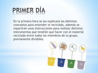 En la primera hora se les explicará los distintos 
conceptos para entender el reciclado, además se 
repartirán unas instrucciones para realizar distintos 
instrumentos que tendrán que hacer con el material 
reciclado entre todos los miembros de su grupo, 
previamente divididos. 
 