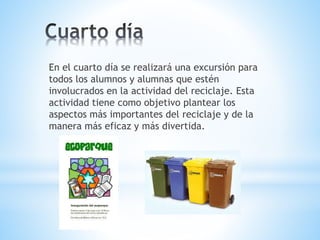 En el cuarto día se realizará una excursión para 
todos los alumnos y alumnas que estén 
involucrados en la actividad del reciclaje. Esta 
actividad tiene como objetivo plantear los 
aspectos más importantes del reciclaje y de la 
manera más eficaz y más divertida. 
 