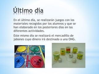 En el último día, se realizarán juegos con los 
materiales recogidos por los alumnos y que se 
han elaborado en los posteriores días en las 
diferentes actividades. 
Este mismo día se realizará el mercadillo de 
jabones cuyo dinero irá destinado a una ONG. 
