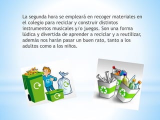 La segunda hora se empleará en recoger materiales en
el colegio para reciclar y construir distintos
instrumentos musicales y/o juegos. Son una forma
lúdica y divertida de aprender a reciclar y a reutilizar,
además nos harán pasar un buen rato, tanto a los
adultos como a los niños.
 