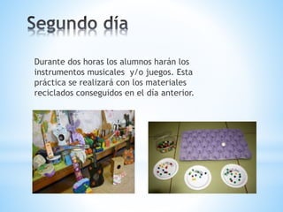 Durante dos horas los alumnos harán los
instrumentos musicales y/o juegos. Esta
práctica se realizará con los materiales
reciclados conseguidos en el día anterior.
 