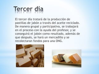 El tercer día tratará de la producción de
pastillas de jabón a través del aceite reciclado.
De manera grupal y participativa, se trabajará
en el proceso con la ayuda del profesor, y se
conseguirá el jabón como resultado, además de
que después, se hará un mercadillo y se
recolectaran fondos para una ONG.
 