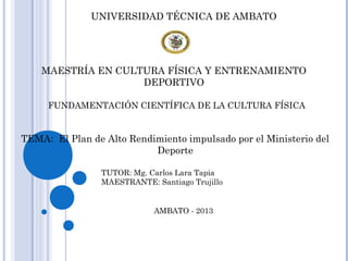 UNIVERSIDAD TÉCNICA DE AMBATO
MAESTRÍA EN CULTURA FÍSICA Y ENTRENAMIENTO
DEPORTIVO
FUNDAMENTACIÓN CIENTÍFICA DE LA CULTURA FÍSICA
TEMA: El Plan de Alto Rendimiento impulsado por el Ministerio del
Deporte
TUTOR: Mg. Carlos Lara Tapia
MAESTRANTE: Santiago Trujillo
AMBATO - 2013
 