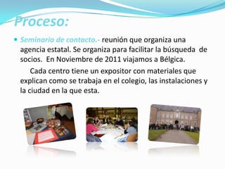 Proceso:
 Seminario de contacto.- reunión que organiza una
agencia estatal. Se organiza para facilitar la búsqueda de
socios. En Noviembre de 2011 viajamos a Bélgica.
Cada centro tiene un expositor con materiales que
explican como se trabaja en el colegio, las instalaciones y
la ciudad en la que esta.
 