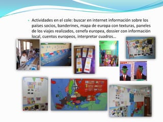  Actividades en el cole: buscar en internet información sobre los
países socios, banderines, mapa de europa con texturas, paneles
de los viajes realizados, cenefa europea, dossier con información
local, cuentos europeos, interpretar cuadros…
 