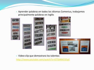  Aprender palabras en todos los idiomas Comenius, trabajamos
principalmente palabras en inglés
 Video-clip que demostrara los talentos:
http://www.youtube.com/watch?v=675bNVO33yE
 