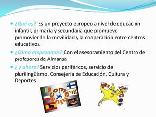  ¿Qué es? Es un proyecto europeo a nivel de educación

infantil, primaria y secundaria que promueve
promoviendo la movilidad y la cooperación entre centros
educativos.
 ¿Cómo empezamos? Con el asesoramiento del Centro de
profesores de Almansa
 ¿ y ahora? Servicios periféricos, servicio de
plurilingüismo. Consejería de Educación, Cultura y
Deportes

 