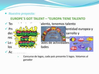  Nuestro proyecto:

EUROPE´S GOT TALENT – “EUROPA TIENE TALENTO
 Tengo talento, tienes talento, tenemos talento
 Pretendemos explorar el concepto de identidad europea y
desarrollar la autoestima a través del desarrollo y
reconocimiento de los talentos de nuestros alumnos/as
 Lo desarrollaremos a través de actividades realizadas en
los centros y de movilidades
 Actividades:


Concurso de logos, cada país presento 5 logos. Votamos al
ganador

 