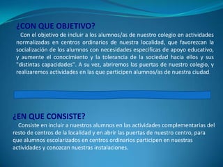 ¿CON QUE OBJETIVO?
Con el objetivo de incluir a los alumnos/as de nuestro colegio en actividades
normalizadas en centros ordinarios de nuestra localidad, que favorezcan la
socialización de los alumnos con necesidades especificas de apoyo educativo,
y aumente el conocimiento y la tolerancia de la sociedad hacia ellos y sus
"distintas capacidades". A su vez, abriremos las puertas de nuestro colegio, y
realizaremos actividades en las que participen alumnos/as de nuestra ciudad.

¿EN QUE CONSISTE?
Consiste en incluir a nuestros alumnos en las actividades complementarias del
resto de centros de la localidad y en abrir las puertas de nuestro centro, para
que alumnos escolarizados en centros ordinarios participen en nuestras
actividades y conozcan nuestras instalaciones.

 