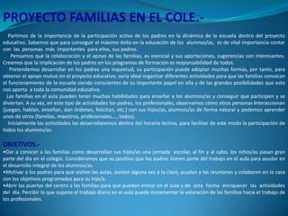 PROYECTO FAMILIAS EN EL COLE.Partimos de la importancia de la participación activa de los padres en la dinámica de la escuela dentro del proyecto
educativo. Sabemos que para conseguir el máximo éxito en la educación de los alumnos/as, es de vital importancia contar
con las personas más importantes para ellos, sus padres.
Pensamos que la colaboración y el apoyo de las familias, es esencial y sus aportaciones, sugerencias son interesantes.
Creemos que la implicación de los padres en los programas de formación es responsabilidad de todos.
Pretendemos desarrollar en los padres una inquietud, su participación puede adoptar muchas formas, por tanto, para
obtener el apoyo mutuo en el proyecto educativo, sería ideal organizar diferentes actividades para que las familias conozcan
el funcionamiento de la escuela siendo conscientes de su importante papel en ella y de las grandes posibilidades que esto
nos aporta a toda la comunidad educativa.
Las familias en el aula pueden tener muchas habilidades para enseñar a los alumnos/as y conseguir que participen y se
diviertan. A su vez, en este tipo de actividades los padres, los profesionales, observamos cómo otros personas interaccionan
(juegan, hablan, enseñan, dan órdenes, felicitan, etc.) con sus hijos/as, alumnos/as de forma natural y podemos aprender
unos de otros (familias, maestros, profesionales,…, todos).
Inicialmente las actividades las desarrollaremos dentro del horario lectivo, para facilitar de este modo la participación de
todos los alumnos/as.

OBJETIVOS.•Dar a conocer a las familias como desarrollan sus hijos/as una jornada escolar, al fin y al cabo, los niños/as pasan gran
parte del día en el colegio. Consideramos que es positivo que los padres tomen parte del trabajo en el aula para ayudar en
el desarrollo integral de los alumnos/as.
•Motivar a los padres para que visiten las aulas, asistan alguna vez a la clase, acudan a las reuniones y colaboren en la casa
con los objetivos programados para su hijo/a.
•Abrir las puertas del centro a las familias para que puedan entrar en el aula y de esta forma enriquecer las actividades
del día. Percibir lo que supone el trabajo diario en el aula puede incrementar la valoración de las familias hacia el trabajo de
los profesionales.

 