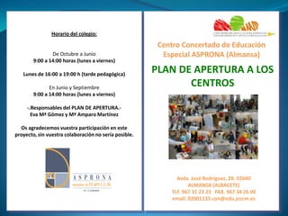 Horario del colegio:

De Octubre a Junio
9:00 a 14:00 horas (lunes a viernes)
Lunes de 16:00 a 19:00 h (tarde pedagógica)
En Junio y Septiembre
9:00 a 14:00 horas (lunes a viernes)

Centro Concertado de Educación
Especial ASPRONA (Almansa)

PLAN DE APERTURA A LOS
CENTROS

-.Responsables del PLAN DE APERTURA.Eva Mª Gómez y Mª Amparo Martínez
Os agradecemos vuestra participación en este
proyecto, sin vuestra colaboración no sería posible.

Avda. José Rodríguez, 28. 02640
ALMANSA (ALBACETE)
TLF. 967 31 23 23 FAX. 967 34 26 00
email: 02001135.con@edu.jcccm.es

 