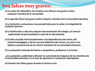 Son faltas muy graves:
a) Los actos de indisciplina, los insultos y las ofensas muy graves contra
cualquier miembro de la comunidad.
b) La agresión física muy grave contra cualquier miembro de la comunidad educativa.
c) La incitación a actuaciones muy perjudiciales para la salud y la integridad de
cualquier persona.
d) La falsificación o robo de cualquier documentación del colegio, así como la
suplantación de personalidad en actos de la vida docente.
e) El daño causado intencionadamente a las dependencias del centro, del
material pedagógico y de los recursos didácticos del mismo, así como a los
objetos y pertenencias de los demás miembros de la comunidad educativa.
f) La sustracción reiterada de bienes a compañeros, profesores o al Centro.
g) La grabación, publicidad o difusión no autorizada de imágenes de los miembros de
la comunidad educativa, en el caso de agresiones o conductas inapropiadas.
h) Cometer tres faltas graves durante el mismo curso.
 