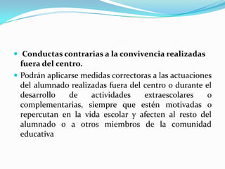  Conductas contrarias a la convivencia realizadas
fuera del centro.
 Podrán aplicarse medidas correctoras a las actuaciones
del alumnado realizadas fuera del centro o durante el
desarrollo de actividades extraescolares o
complementarias, siempre que estén motivadas o
repercutan en la vida escolar y afecten al resto del
alumnado o a otros miembros de la comunidad
educativa
 