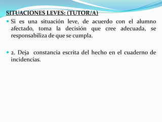 SITUACIONES LEVES: (TUTOR/A)
 Si es una situación leve, de acuerdo con el alumno
afectado, toma la decisión que cree adecuada, se
responsabiliza de que se cumpla.
 2. Deja constancia escrita del hecho en el cuaderno de
incidencias.
 