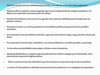 Debemos acudir al Centro debidamente aseado y con ropa de vestir adecuada (uniforme).
 Debemos llevar cada día a clase la agenda (que estará a disposición de cualquier profesor), los
libros y los materiales necesarios para el trabajo.
 Devolver los boletines, las notas en la agenda o los exámenes debidamente firmados por sus
padres o tutores.
 Presentar al tutor/a y a los/las profesores/as la debida justificación paterna de las posibles
ausencias.
 No se permite el uso de teléfonos móviles o aparatos electrónicos (mp3 o mp4,móviles cámaras de
fotos)
 No se permite el uso de tops, minishorts, así como pendientes o zarcillos grandes y pearcings.
 En las aulas está prohibido comer pipas, chicles u otras chucherías.
 Queda prohibido hacer cualquier tipo de grabación de sonido o imagen por el alumnado, salvo
autorización expresa de algún profesor.
 Sólo se autoriza el uso de ordenadores por los alumnos con permiso expreso de un profesor.
 La red wi-fi sólo podrá ser utilizada con permiso de los profesores y en compañía de un profesor
 