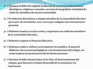 2º.-) Tenemos el deber de respetar la libertad de conciencia y las creencias
ideológicas, religiosas o morales, así como la integridad e intimidad de
todos los miembros de nuestra comunidad.
3º.-) No debemos discriminar a ningún miembro de la comunidad educativa
por razón de nacimiento, raza, sexo o por cualquier otra circunstancia
personal.
4º.-) Debemos mostrar un trato cortés y respetuoso con todos los miembros
de la comunidad educativa.
5º.-) Debemos respetar el Proyecto Educativo.
6º.-) Debemos cuidar y utilizar correctamente los muebles, el material
didáctico, los recursos pedagógicos y las instalaciones del colegio, así
como respetar las pertenencias de las demás personas.
7º.-) Tenemos el deber de participar en la vida y el funcionamiento del
colegio, para favorecer el mejor desarrollo de la enseñanza y la
convivencia
 