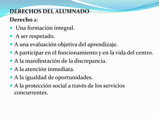 DERECHOS DEL ALUMNADO
Derecho a:
 Una formación integral.
 A ser respetado.
 A una evaluación objetiva del aprendizaje.
 A participar en el funcionamiento y en la vida del centro.
 A la manifestación de la discrepancia.
 A la atención inmediata.
 A la igualdad de oportunidades.
 A la protección social a través de los servicios
concurrentes.
 