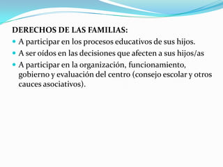 DERECHOS DE LAS FAMILIAS:
 A participar en los procesos educativos de sus hijos.
 A ser oídos en las decisiones que afecten a sus hijos/as
 A participar en la organización, funcionamiento,
gobierno y evaluación del centro (consejo escolar y otros
cauces asociativos).
 