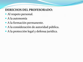 DERECHOS DEL PROFESORADO:
 Al respeto personal.
 A la autonomía
 A la formación permanente.
 A la consideración de autoridad pública.
 A la protección legal y defensa jurídica.
 