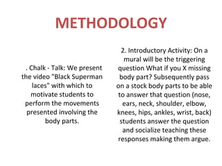 METHODOLOGY
                               2. Introductory Activity: On a
                                mural will be the triggering
1. Chalk - Talk: We present   question What if you X missing
the video "Black Superman      body part? Subsequently pass
    laces" with which to      on a stock body parts to be able
   motivate students to       to answer that question (nose,
 perform the movements          ears, neck, shoulder, elbow,
  presented involving the     knees, hips, ankles, wrist, back)
        body parts.            students answer the question
                                and socialize teaching these
                              responses making them argue.
 