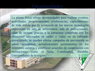 La planta física ofrece oportunidades para realizar eventos, actividades, programaciones, conferencias, capacitaciones de toda índole por la existencia de las nuevas tecnologías expresadas en sala de informática, sala de audiovisuales, salas de lectura, gracias a la estructura concebida con los elementos adecuados en audio y video en su cableado estructurado, se pueden ofertar campañas de prevención en salud, sexualidad, actualizaciones permanentes en los diferentes campos y establecer acuerdos de cooperación con instituciones como el Sena, Comfenalco, Alcaldía, Universidades de la región. Oportunidades 