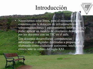 Introducción Necesitamos estar listos, para el momento en que contemos con la dotación de infraestructura en telecomunicaciones y equipamientos informáticos, y poder aplicar un modelo de enseñanza desarrollado por los docentes con las TIC en el aula. Los docentes desarrollaran  competencias informáticas y digitales destinadas a preparar al alumnado como ciudadano autónomo, inteligente y crítico ante la cultura del siglo XXI.  