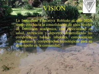 La Institución Educativa Robledo al año 2020, reproyecta hacia la consolidación de altos niveles de formación académica, con especialidad en salud, recreación y deportes, desarrollando las competencias basicas laborales, competencias ciudadanas y competencias tecnológicas para su desempeño en la comunidad. VISION 