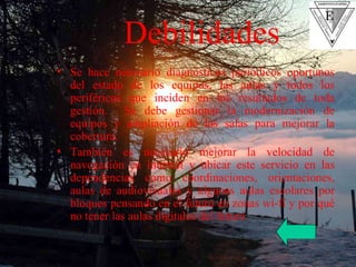 Se hace necesario diagnósticos periódicos oportunos del estado de los equipos, las aulas y todos los periféricos que inciden en los resultados de toda gestión.  Se debe gestionar la modernización de equipos y ampliación de las salas para mejorar la cobertura. También es necesario mejorar la velocidad de navegación en internet y ubicar este servicio en las dependencias como coordinaciones, orientaciones, aulas de audiovisuales y algunas aulas escolares por bloques pensando en el futuro en zonas wi-fi y por qué no tener las aulas digitales del futuro. Debilidades 