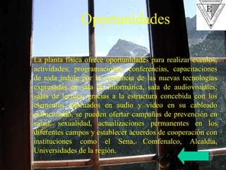 La planta física ofrece oportunidades para realizar eventos, actividades, programaciones, conferencias, capacitaciones de toda índole por la existencia de las nuevas tecnologías expresadas en sala de informática, sala de audiovisuales, salas de lectura, gracias a la estructura concebida con los elementos adecuados en audio y video en su cableado estructurado, se pueden ofertar campañas de prevención en salud, sexualidad, actualizaciones permanentes en los diferentes campos y establecer acuerdos de cooperación con instituciones como el Sena, Comfenalco, Alcaldía, Universidades de la región. Oportunidades 