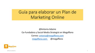 Guía para elaborar un Plan de
Marketing Online
@Antonia Adame
Co-Fundadora y Social Media Strategist en Megaffono
Correo: antonia@megaffono.com
megaffono.com @megaffono
@AntoniaAdame 1
 