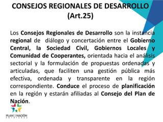 CONSEJOS REGIONALES DE DESARROLLO
(Art.25)
Los Consejos Regionales de Desarrollo son la instancia
regional de diálogo y concertación entre el Gobierno
Central, la Sociedad Civil, Gobiernos Locales y
Comunidad de Cooperantes, orientada hacia el análisis
sectorial y la formulación de propuestas ordenadas y
articuladas, que faciliten una gestión pública más
efectiva, ordenada y transparente en la región
correspondiente. Conduce el proceso de planificación
en la región y estarán afiliadas al Consejo del Plan de
Nación.
 