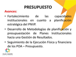 PRESUPUESTO
Avances:
• Fortalecimiento de las capacidades
institucionales en cuanto a planificación
estratégica del PNVP.
• Desarrollo de Metodologías de planificación y
presupuestación de Planes Institucionales
hacia una Gestión de Resultados.
• Seguimiento de la Ejecución Física y financiera
de los POA – Presupuesto.
 