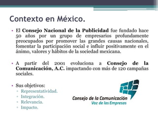 Contexto en México.
• El Consejo Nacional de la Publicidad fue fundado hace
50 años por un grupo de empresarios profundamente
preocupados por promover las grandes causas nacionales,
fomentar la participación social e influir positivamente en el
ánimo, valores y hábitos de la sociedad mexicana.
• A partir del 2001 evoluciona a Consejo de la
Comunicación, A.C. impactando con más de 120 campañas
sociales.
• Sus objetivos:
▫ Representatividad.
▫ Integración.
▫ Relevancia.
▫ Impacto.
 