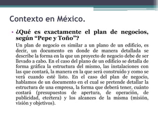 • ¿Qué es exactamente el plan de negocios,
según “Pepe y Toño”?
Un plan de negocio es similar a un plano de un edificio, es
decir, un documento en donde de manera detallada se
describe la forma en la que un proyecto de negocio debe de ser
llevado a cabo. En el caso del plano de un edificio se detalla de
forma gráfica la estructura del mismo, las instalaciones con
las que contará, la manera en la que será construido y como se
verá cuando esté listo. En el caso del plan de negocio,
hablamos de un documento en el cual se pretende detallar la
estructura de una empresa, la forma que deberá tener, cuánto
costará (presupuestos de apertura, de operación, de
publicidad, etcétera) y los alcances de la misma (misión,
visión y objetivos).
Contexto en México.
 