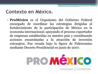 • ProMéxico es el Organismo del Gobierno Federal
encargado de coordinar las estrategias dirigidas al
fortalecimiento de la participación de México en la
economía internacional; apoyando el proceso exportador
de empresas establecidas en nuestro país y coordinando
acciones encaminadas a la atracción de inversión
extranjera. Fue creada bajo la figura de Fideicomiso
mediante Decreto Presidencial en junio de 2007.
Contexto en México.
 