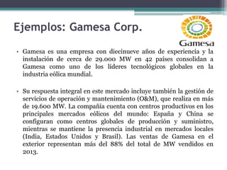 Ejemplos: Gamesa Corp.
• Gamesa es una empresa con diecinueve años de experiencia y la
instalación de cerca de 29.000 MW en 42 países consolidan a
Gamesa como uno de los líderes tecnológicos globales en la
industria eólica mundial.
• Su respuesta integral en este mercado incluye también la gestión de
servicios de operación y mantenimiento (O&M), que realiza en más
de 19.600 MW. La compañía cuenta con centros productivos en los
principales mercados eólicos del mundo: España y China se
configuran como centros globales de producción y suministro,
mientras se mantiene la presencia industrial en mercados locales
(India, Estados Unidos y Brasil). Las ventas de Gamesa en el
exterior representan más del 88% del total de MW vendidos en
2013.
 