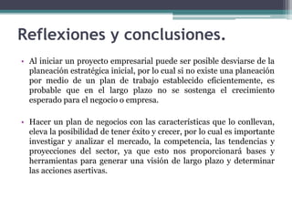 Reflexiones y conclusiones.
• Al iniciar un proyecto empresarial puede ser posible desviarse de la
planeación estratégica inicial, por lo cual si no existe una planeación
por medio de un plan de trabajo establecido eficientemente, es
probable que en el largo plazo no se sostenga el crecimiento
esperado para el negocio o empresa.
• Hacer un plan de negocios con las características que lo conllevan,
eleva la posibilidad de tener éxito y crecer, por lo cual es importante
investigar y analizar el mercado, la competencia, las tendencias y
proyecciones del sector, ya que esto nos proporcionará bases y
herramientas para generar una visión de largo plazo y determinar
las acciones asertivas.
 