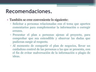 • También se cree conveniente lo siguiente:
▫ Solicitar a personas relacionadas con el tema que aporten
comentarios para complementar la información o corregir
errores.
▫ Presentar el plan a personas ajenas al proyecto, para
comprobar que sea entendible y observar las dudas que
pudieran surgir al respecto.
▫ Al momento de compartir el plan de negocios, llevar un
cuidadoso control de las personas a las que se presenta, con
el fin de evitar malversación de la información o plagio de
ideas.
Recomendaciones.
 