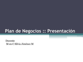 Plan de Negocios :: Presentación
Docente
M en C Silvia Jiménez M
 