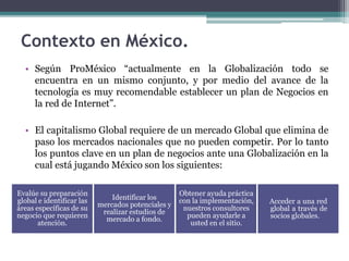 • Según ProMéxico “actualmente en la Globalización todo se
encuentra en un mismo conjunto, y por medio del avance de la
tecnología es muy recomendable establecer un plan de Negocios en
la red de Internet”.
• El capitalismo Global requiere de un mercado Global que elimina de
paso los mercados nacionales que no pueden competir. Por lo tanto
los puntos clave en un plan de negocios ante una Globalización en la
cual está jugando México son los siguientes:
Contexto en México.
Evalúe su preparación
global e identificar las
áreas específicas de su
negocio que requieren
atención.
Identificar los
mercados potenciales y
realizar estudios de
mercado a fondo.
Obtener ayuda práctica
con la implementación,
nuestros consultores
pueden ayudarle a
usted en el sitio.
Acceder a una red
global a través de
socios globales.
 