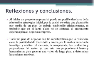 Reflexiones y conclusiones.
• Al iniciar un proyecto empresarial puede ser posible desviarse de la
planeación estratégica inicial, por lo cual si no existe una planeación
por medio de un plan de trabajo establecido eficientemente, es
probable que en el largo plazo no se sostenga el crecimiento
esperado para el negocio o empresa.
• Hacer un plan de negocios con las características que lo conllevan,
eleva la posibilidad de tener éxito y crecer, por lo cual es importante
investigar y analizar el mercado, la competencia, las tendencias y
proyecciones del sector, ya que esto nos proporcionará bases y
herramientas para generar una visión de largo plazo y determinar
las acciones asertivas.
 